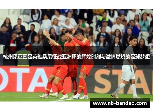 杭州见证国足英雄桑尼征战亚洲杯的辉煌时刻与激情燃烧的足球梦想