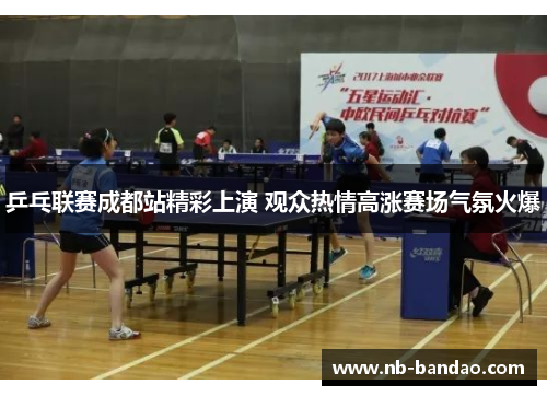 乒乓联赛成都站精彩上演 观众热情高涨赛场气氛火爆