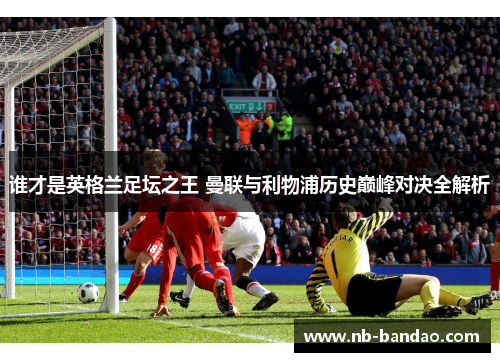 谁才是英格兰足坛之王 曼联与利物浦历史巅峰对决全解析