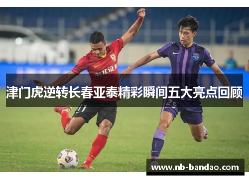 津门虎逆转长春亚泰精彩瞬间五大亮点回顾