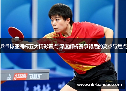 乒乓球亚洲杯五大精彩看点 深度解析赛事背后的亮点与焦点