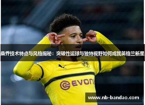 桑乔技术特点与风格揭秘：突破性运球与独特视野如何成就英格兰新星