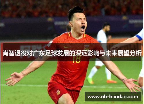 肖智退役对广东足球发展的深远影响与未来展望分析